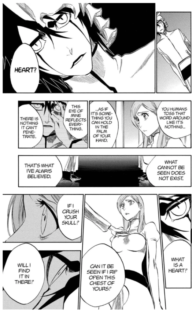 Black and white manga panels where an Arrancar is speaking threateningly to a human character.
Text reads: "What is a heart? Can it be seen if I rip open this chest of yours? If I crush your skull? Will I find it in there? What cannot be seen does not exist. That's what I've always believed. You humans toss that word around like it's nothing... As if it's something you can hold in the palm of your hand. This eye of mine reflects everything. There is nothign it can't penetrate. Heart?"